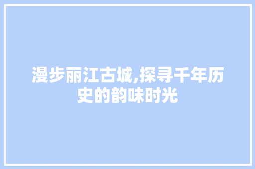 漫步丽江古城,探寻千年历史的韵味时光  第1张