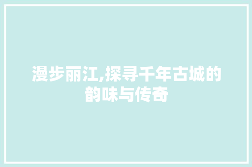 漫步丽江,探寻千年古城的韵味与传奇  第1张