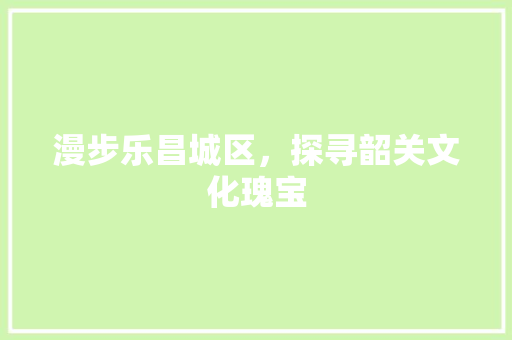 漫步乐昌城区，探寻韶关文化瑰宝
