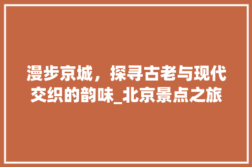 漫步京城，探寻古老与现代交织的韵味_北京景点之旅