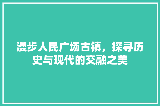 漫步人民广场古镇，探寻历史与现代的交融之美