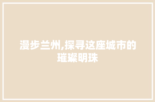 漫步兰州,探寻这座城市的璀璨明珠