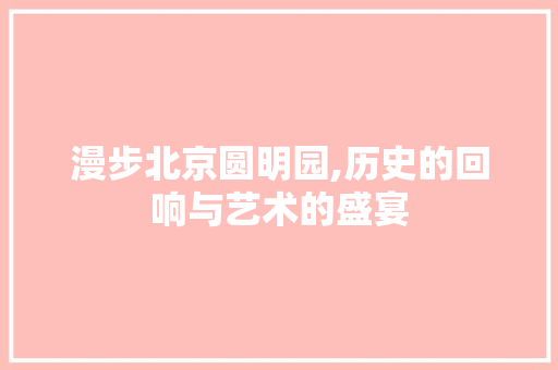 漫步北京圆明园,历史的回响与艺术的盛宴