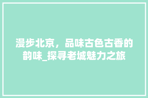 漫步北京，品味古色古香的韵味_探寻老城魅力之旅