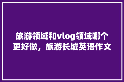 旅游领域和vlog领域哪个更好做，旅游长城英语作文。