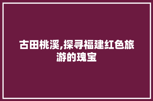 古田桃溪,探寻福建红色旅游的瑰宝  第1张