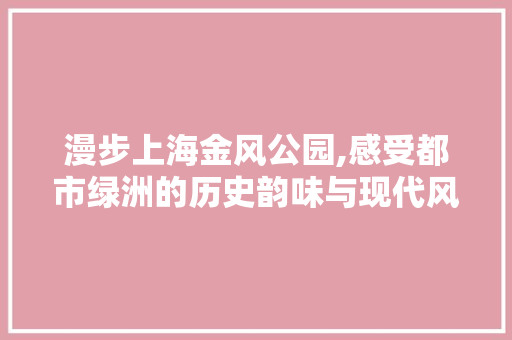 漫步上海金风公园,感受都市绿洲的历史韵味与现代风采