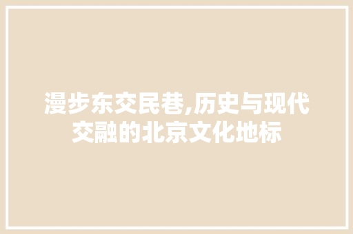 漫步东交民巷,历史与现代交融的北京文化地标