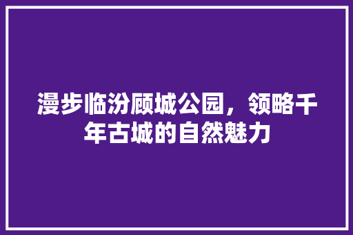 漫步临汾顾城公园，领略千年古城的自然魅力