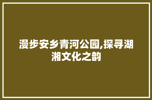 漫步安乡青河公园,探寻湖湘文化之韵
