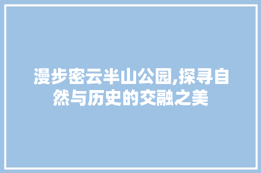 漫步密云半山公园,探寻自然与历史的交融之美