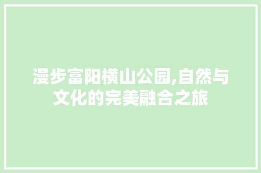 漫步富阳横山公园,自然与文化的完美融合之旅  第1张