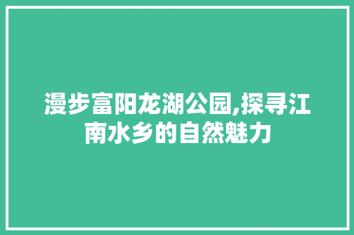 漫步富阳龙湖公园,探寻江南水乡的自然魅力