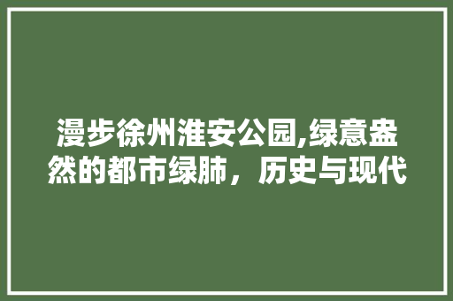 漫步徐州淮安公园,绿意盎然的都市绿肺，历史与现代的交融之地