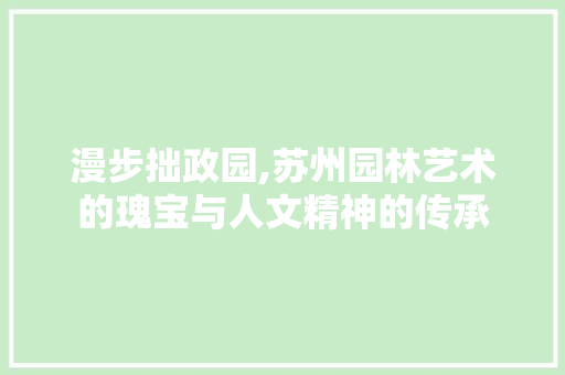 漫步拙政园,苏州园林艺术的瑰宝与人文精神的传承