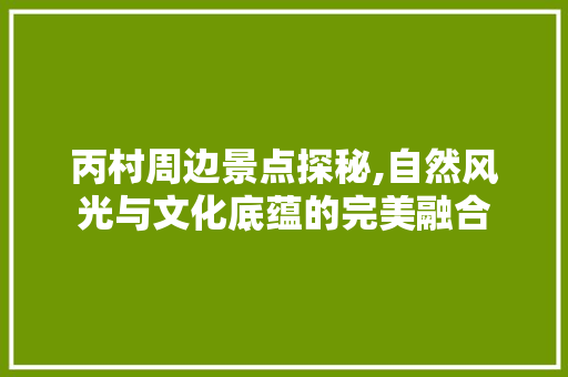 丙村周边景点探秘,自然风光与文化底蕴的完美融合