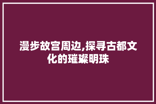 漫步故宫周边,探寻古都文化的璀璨明珠