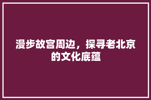 漫步故宫周边，探寻老北京的文化底蕴