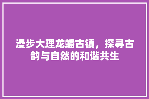 漫步大理龙蟠古镇，探寻古韵与自然的和谐共生