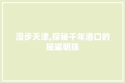 漫步天津,探秘千年港口的璀璨明珠