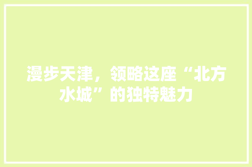 漫步天津，领略这座“北方水城”的独特魅力