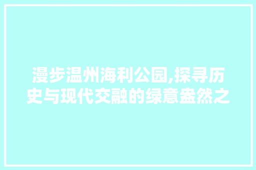 漫步温州海利公园,探寻历史与现代交融的绿意盎然之地