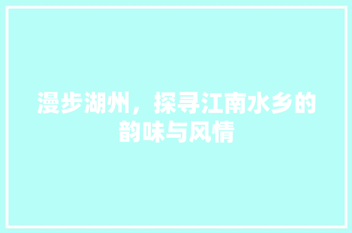 漫步湖州，探寻江南水乡的韵味与风情