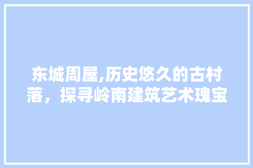东城周屋,历史悠久的古村落，探寻岭南建筑艺术瑰宝  第1张