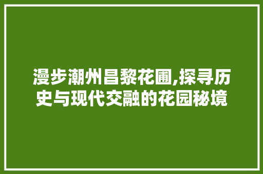 漫步潮州昌黎花圃,探寻历史与现代交融的花园秘境
