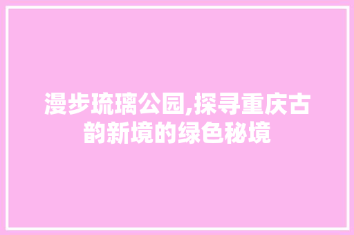 漫步琉璃公园,探寻重庆古韵新境的绿色秘境
