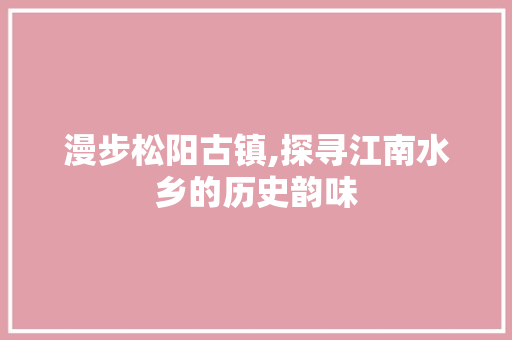 漫步松阳古镇,探寻江南水乡的历史韵味