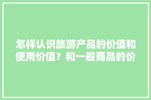 怎样认识旅游产品的价值和使用价值？和一般商品的价值和使用价值有什么区别，学生票可以去旅游用吗。  第1张