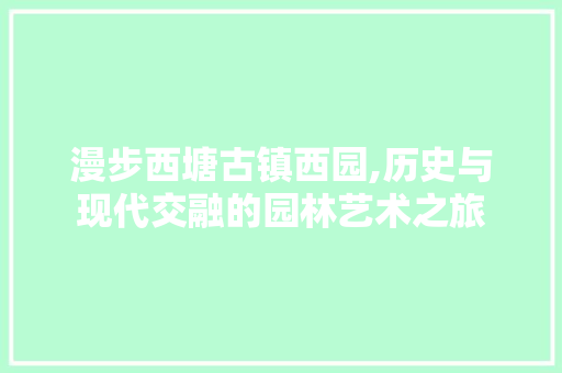 漫步西塘古镇西园,历史与现代交融的园林艺术之旅