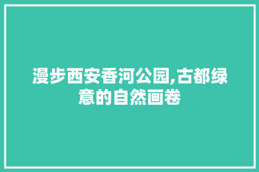 漫步西安香河公园,古都绿意的自然画卷