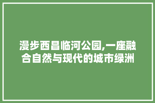漫步西昌临河公园,一座融合自然与现代的城市绿洲