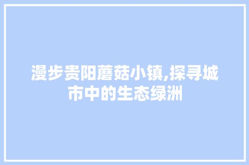 漫步贵阳蘑菇小镇,探寻城市中的生态绿洲