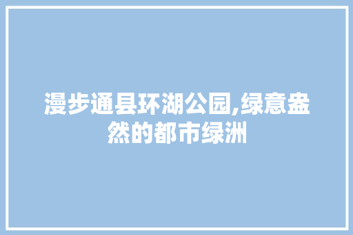 漫步通县环湖公园,绿意盎然的都市绿洲