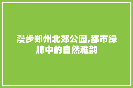 漫步郑州北郊公园,都市绿肺中的自然雅韵  第1张
