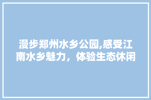 漫步郑州水乡公园,感受江南水乡魅力，体验生态休闲生活