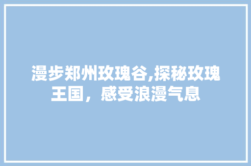 漫步郑州玫瑰谷,探秘玫瑰王国，感受浪漫气息