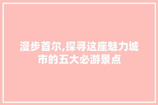 漫步首尔,探寻这座魅力城市的五大必游景点