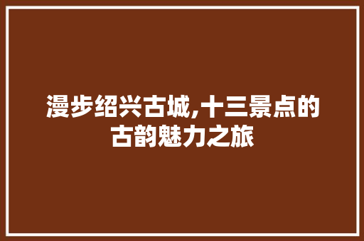 漫步绍兴古城,十三景点的古韵魅力之旅