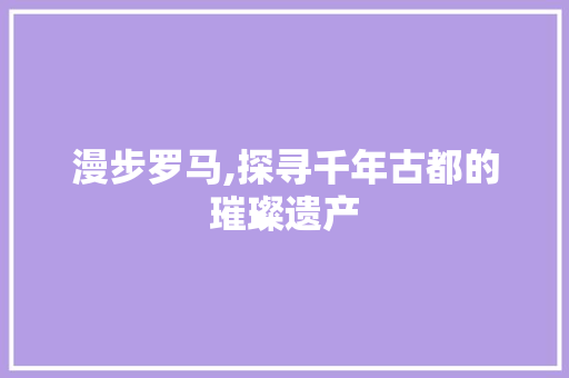 漫步罗马,探寻千年古都的璀璨遗产