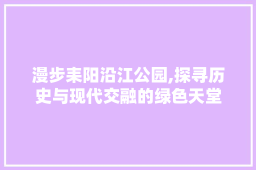 漫步耒阳沿江公园,探寻历史与现代交融的绿色天堂  第1张