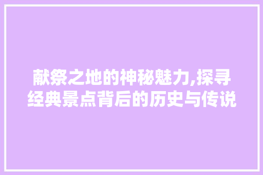 献祭之地的神秘魅力,探寻经典景点背后的历史与传说  第1张