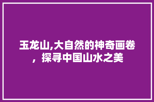 玉龙山,大自然的神奇画卷，探寻中国山水之美