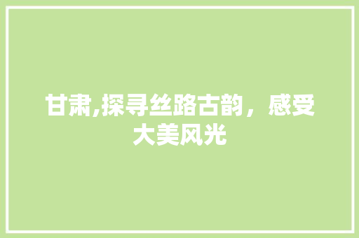 甘肃,探寻丝路古韵，感受大美风光
