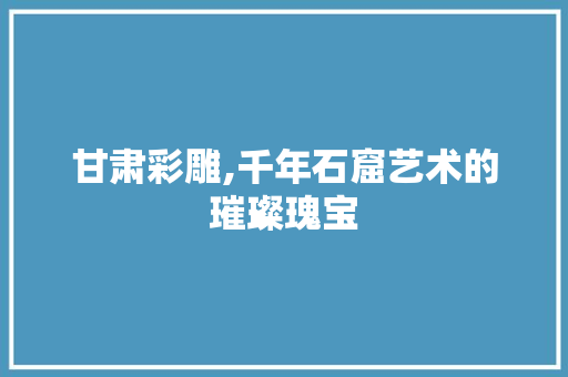 甘肃彩雕,千年石窟艺术的璀璨瑰宝