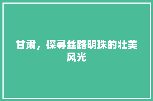 甘肃，探寻丝路明珠的壮美风光