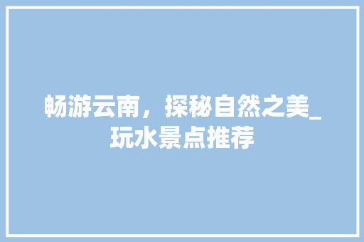畅游云南，探秘自然之美_玩水景点推荐